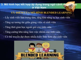 3. Mô hình học kết hợp áp dụng trong ngữ cảnh dạy và học 
ở Việt Nam 
ƯU ĐIỂM CỦA MÔ HÌNH BLENDED LEARNING 
- Lấy sinh viên làm trung tâm, tăng khả năng tự học sinh viên 
- Tăng sự tương tác giữa giảng viên và sinh viên 
- Tăng thời gian học ngoài giờ của sinh viên 
- Tăng cường khả năng làm việc nhóm của sinh viên 
- Có thể truyền đạt được nhiều kiến thức hơn cho sinh viên 
 