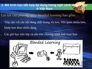 3. Mô hình học kết hợp áp dụng trong ngữ cảnh dạy và học 
ở Việt Nam 
Lợi ích của phương pháp blended learning bao gồm: 
 Tiếp cận với các nội dung chất lượng tốt hơn, liên quan nhiều hơn, 
khớp hơn theo nhiều dạng 
 Các giờ học trên lớp và cấu trúc chương trình linh hoạt hơn 
 