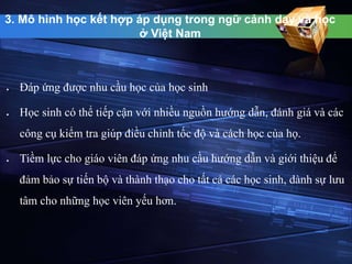 3. Mô hình học kết hợp áp dụng trong ngữ cảnh dạy và học 
ở Việt Nam 
 Đáp ứng được nhu cầu học của học sinh 
 Học sinh có thể tiếp cận với nhiều nguồn hướng dẫn, đánh giá và các 
công cụ kiểm tra giúp điều chỉnh tốc độ và cách học của họ. 
 Tiềm lực cho giáo viên đáp ứng nhu cầu hướng dẫn và giới thiệu để 
đảm bảo sự tiến bộ và thành thạo cho tất cả các học sinh, dành sự lưu 
tâm cho những học viên yếu hơn. 
 