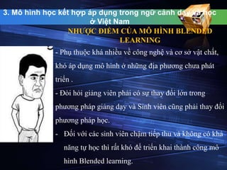 3. Mô hình học kết hợp áp dụng trong ngữ cảnh dạy và học 
ở Việt Nam 
NHƯỢC ĐIỂM CỦA MÔ HÌNH BLENDED 
LEARNING 
- Phụ thuộc khá nhiều về công nghệ và cơ sở vật chất, 
khó áp dụng mô hình ở những địa phương chưa phát 
triển . 
- Đòi hỏi giảng viên phải có sự thay đổi lớn trong 
phương pháp giảng dạy và Sinh viên cũng phải thay đổi 
phương pháp học. 
- Đối với các sinh viên chậm tiếp thu và không có khả 
năng tự học thì rất khó để triển khai thành công mô 
hình Blended learning. 
 
