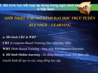 3. Mô hình học kết hợp áp dụng trong ngữ cảnh dạy và học 
ở Việt Nam 
GIỚI THIỆU CÁC MÔ HÌNH DẠY HỌC TRỰC TUYẾN 
BLENDED – LEARNING 
a. Mô hình CBT & WBT 
CBT (Computer-Based Training-Học trên máy tính) 
WBT (Web-Based Training – Học trênWeb/Internet/Intranet) 
b. Mô hình Online learning : Sử dụng Internet hoặc hội thảo cầu 
truyền hình để tạo ra các cộng đồng học tập . 
 