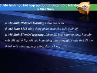 3. Mô hình học kết hợp áp dụng trong ngữ cảnh dạy và học 
ở Việt Nam 
c. Mô hình Distance learning : đào tạo từ xa 
d. Mô hình LMS :ứng dụng phần mềm cho việc quản lý 
e. Mô hình Blended learning :Là sự kết hợp phương pháp học tập 
mặt đối mặt ở lớp với các hoạt động qua trung gian máy tính để tạo 
thành một phương pháp giảng dạy tích hợp . 
 