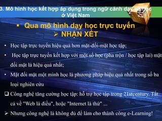 3. Mô hình học kết hợp áp dụng trong ngữ cảnh dạy và học 
ở Việt Nam 
 Qua mô hình dạy học trực tuyến 
 NHẬN XÉT 
• Học tập trực tuyến hiệu quả hơn mặt-đối-mặt học tập; 
• Học tập trực tuyến kết hợp với một số học (pha trộn / học tập lai) mặt 
đối mặt là hiệu quả nhất; 
• Mặt đối mặt một mình học là phương pháp hiệu quả nhất trong số ba 
loại nghiên cứu 
 Công nghệ tăng cường học tập: hỗ trợ học tập trong 21stcentury. Tất 
cả về "Web là điều", hoặc "Internet là thứ" ... 
 Nhưng công nghệ là không đủ để làm cho thành công e-Learning! 
 