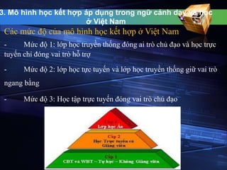 3. Mô hình học kết hợp áp dụng trong ngữ cảnh dạy và học 
ở Việt Nam 
Các mức độ của mô hình học kết hợp ở Việt Nam 
- Mức độ 1: lớp học truyền thống đóng ai trò chủ đạo và học trực 
tuyến chỉ đóng vai trò hỗ trợ 
- Mức độ 2: lớp học tực tuyến và lớp học truyền thống giữ vai trò 
ngang bằng 
- Mức độ 3: Học tập trực tuyến đóng vai trò chủ đạo 
 