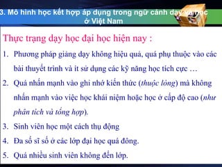 3. Mô hình học kết hợp áp dụng trong ngữ cảnh dạy và học 
ở Việt Nam 
Thực trạng dạy học đại học hiện nay : 
1. Phương pháp giảng dạy không hiệu quả, quá phụ thuộc vào các 
bài thuyết trình và ít sử dụng các kỹ năng học tích cực … 
2. Quá nhấn mạnh vào ghi nhớ kiến thức (thuộc lòng) mà không 
nhấn mạnh vào việc học khái niệm hoặc học ở cấp độ cao (như 
phân tích và tổng hợp). 
3. Sinh viên học một cách thụ động 
4. Đa số sĩ số ở các lớp đại học quá đông. 
5. Quá nhiều sinh viên không đến lớp. 
 
