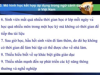 3. Mô hình học kết hợp áp dụng trong ngữ cảnh dạy và học 
ở Việt Nam 
6. Sinh viên mất quá nhiều thời gian học ở lớp mỗi ngày và 
học quá nhiều môn trong một học kỳ mà không có thời gian để 
tiếp thu tài liệu 
7. Sau giờ học, hầu hết sinh viên đi làm thêm, do đó họ không 
có thời gian để làm bài tập có thể được cho về nhà làm. 
8. Thiếu hiểu biết về sự khác biệt giữa giáo dục 
9. Thiếu nhấn mạnh đến sự phát triển các kỹ năng thông 
thường và nghề nghiệp 
 