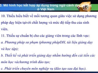 3. Mô hình học kết hợp áp dụng trong ngữ cảnh dạy và học 
ở Việt Nam 
10. Thiếu hiểu biết về mối tương quan giữa việc sử dụng phương 
pháp dạy hiện tạivới chất lượng và mức độ tiếp thu của sinh 
viên. 
11. Thiếu sự chuẩn bị cho các giảng viên trong các lĩnh vực: 
a. Phương pháp sư phạm (phương phápDH, tài liệu giảng dạy 
và học tập); 
b. Thiết kế và phát triển giảng dạy nhằm hướng đến cải tiến các 
môn học vàchương trình đào tạo; 
c. Phát triển chuyên môn nghiệp vụ (đào tạo sau đại học). 
 