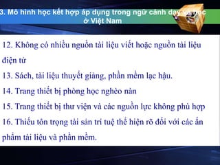 3. Mô hình học kết hợp áp dụng trong ngữ cảnh dạy và học 
ở Việt Nam 
12. Không có nhiều nguồn tài liệu viết hoặc nguồn tài liệu 
điện tử 
13. Sách, tài liệu thuyết giảng, phần mềm lạc hậu. 
14. Trang thiết bị phòng học nghèo nàn 
15. Trang thiết bị thư viện và các nguồn lực không phù hợp 
16. Thiếu tôn trọng tài sản trí tuệ thể hiện rõ đối với các ấn 
phẩm tài liệu và phần mềm. 
 
