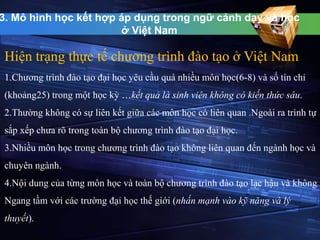 3. Mô hình học kết hợp áp dụng trong ngữ cảnh dạy và học 
ở Việt Nam 
Hiện trạng thực tế chương trình đào tạo ở Việt Nam 
1.Chương trình đào tạo đại học yêu cầu quá nhiều môn học(6-8) và số tín chỉ 
(khoảng25) trong một học kỳ …kết quả là sinh viên không có kiến thức sâu. 
2.Thường không có sự liên kết giữa các môn học có liên quan .Ngoài ra trình tự 
sắp xếp chưa rõ trong toàn bộ chương trình đào tạo đại học. 
3.Nhiều môn học trong chương trình đào tạo không liên quan đến ngành học và 
chuyên ngành. 
4.Nội dung của từng môn học và toàn bộ chương trình đào tạo lạc hậu và không 
Ngang tầm với các trường đại học thế giới (nhấn mạnh vào kỹ năng và lý 
thuyết). 
 