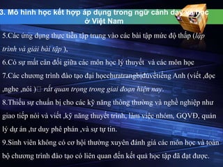 3. Mô hình học kết hợp áp dụng trong ngữ cảnh dạy và học 
ở Việt Nam 
5.Các ứng dụng thực tiễn tập trung vào các bài tập mức độ thấp (lập 
trình và giải bài tập ), 
6.Có sự mất cân đối giữa các môn học lý thuyết và các môn học 
7.Các chương trình đào tạo đại họcchưatrangbịđủvềtiếng Anh (viết ,đọc 
,nghe ,nói ) rất quan trọng trong giai đoạn hiện nay. 
8.Thiếu sự chuẩn bị cho các kỹ năng thông thường và nghề nghiệp như 
giao tiếp nói và viết ,kỹ năng thuyết trình, làm việc nhóm, GQVĐ, quản 
lý dự án ,tư duy phê phán ,và sự tự tin. 
9.Sinh viên không có cơ hội thường xuyên đánh giá các môn học và toàn 
bộ chương trình đào tạo có liên quan đến kết quả học tập đã đạt được. 
 