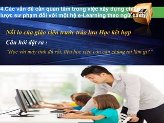 4.Các vấn đề cần quan tâm trong việc xây dựng chiến 
lược sư phạm đối với một hệ e-Learning theo ngữ cảnh 
Nỗi lo của giáo viên trước trào lưu Học kết hợp 
Câu hỏi đặt ra : 
“Học với máy tính đủ rồi, liệu học viên còn cần chúng tôi làm gì?” 
 