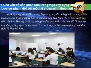 4.Các vấn đề cần quan tâm trong việc xây dựng chiến 
lược sư phạm đối với một hệ e-Learning theo ngữ cảnh 
Với cơ sở hạ tầng được đầu tư như hiện nay, đầy đủ phòng máy và máy chiếu 
trên lớp, các trường trung học và đại học của Việt Nam chỉ có một cách duy 
nhất thu hẹp khoảng cách với nền giáo dục các nước tiên tiến, đó là thực sự 
ứng dụng công nghệ thông tin hỗ trợ cách dạy và học truyền thống, nói đơn 
giản là Học kết hợp. 
 