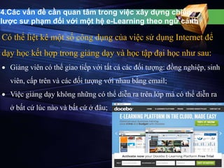 4.Các vấn đề cần quan tâm trong việc xây dựng chiến 
lược sư phạm đối với một hệ e-Learning theo ngữ cảnh 
Có thể liệt kê một số công dụng của việc sử dụng Internet để 
dạy học kết hợp trong giảng dạy và học tập đại học như sau: 
 Giảng viên có thể giao tiếp với tất cả các đối tượng: đồng nghiệp, sinh 
viên, cấp trên và các đối tượng với nhau bằng email; 
 Việc giảng dạy không những có thể diễn ra trên lớp mà có thể diễn ra 
ở bất cứ lúc nào và bất cứ ở đâu; 
 