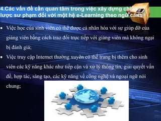 4.Các vấn đề cần quan tâm trong việc xây dựng chiến 
lược sư phạm đối với một hệ e-Learning theo ngữ cảnh 
 Việc học của sinh viên có thể được cá nhân hóa với sự giúp đỡ của 
giảng viên bằng cách trao đổi trực tiếp với giảng viên mà không ngại 
bị đánh giá; 
 Việc truy cập Internet thường xuyên có thể trang bị thêm cho sinh 
viên các kỹ năng khác như tiếp cận và xử lý thông tin, giải quyết vấn 
đề, hợp tác, sáng tạo, các kỹ năng về công nghệ và ngoại ngữ nói 
chung; 
 