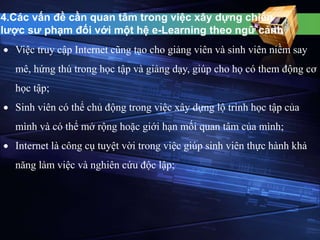4.Các vấn đề cần quan tâm trong việc xây dựng chiến 
lược sư phạm đối với một hệ e-Learning theo ngữ cảnh 
 Việc truy cập Internet cũng tạo cho giảng viên và sinh viên niềm say 
mê, hứng thú trong học tập và giảng dạy, giúp cho họ có them động cơ 
học tập; 
 Sinh viên có thể chủ động trong việc xây dựng lộ trình học tập của 
mình và có thể mở rộng hoặc giới hạn mối quan tâm của mình; 
 Internet là công cụ tuyệt vời trong việc giúp sinh viên thực hành khả 
năng làm việc và nghiên cứu độc lập; 
 