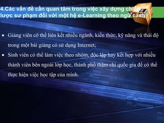 4.Các vấn đề cần quan tâm trong việc xây dựng chiến 
lược sư phạm đối với một hệ e-Learning theo ngữ cảnh 
 Giảng viên có thể liên kết nhiều ngành, kiến thức, kỹ năng và thái độ 
trong một bài giảng có sử dụng Internet; 
 Sinh viên có thể làm việc theo nhóm, độc lập hay kết hợp với nhiều 
thành viên bên ngoài lớp học, thành phố thậm chí quốc gia để có thể 
thực hiện việc học tập của mình. 
 