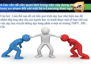 4.Các vấn đề cần quan tâm trong việc xây dựng chiến 
lược sư phạm đối với một hệ e-Learning theo ngữ cảnh 
Câu hỏi : Làm thế nào để cải tiến quá trình dạy học như hiện nay để 
nhằm đáp ứng như cầu của người học và tránh được một số hạn chế của 
việc dạy học truyền thống dạy bảng phấn ở một số trường THPT , ĐH , 
CĐ . 
 
