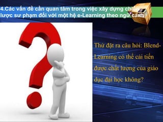 4.Các vấn đề cần quan tâm trong việc xây dựng chiến 
lược sư phạm đối với một hệ e-Learning theo ngữ cảnh 
Thử đặt ra câu hỏi: Blend- 
Learning có thể cải tiến 
được chất lượng của giáo 
dục đại học không? 
 