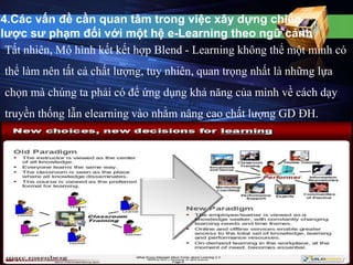 4.Các vấn đề cần quan tâm trong việc xây dựng chiến 
lược sư phạm đối với một hệ e-Learning theo ngữ cảnh 
Tất nhiên, Mô hình kết kết hợp Blend - Learning không thể một mình có 
thể làm nên tất cả chất lượng, tuy nhiên, quan trọng nhất là những lựa 
chọn mà chúng ta phải có để ứng dụng khả năng của mình về cách dạy 
truyền thống lẫn elearning vào nhằm nâng cao chất lượng GD ĐH. 
 