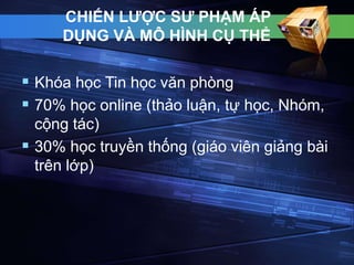 CHIẾN LƯỢC SƯ PHẠM ÁP 
DỤNG VÀ MÔ HÌNH CỤ THỂ 
 Khóa học Tin học văn phòng 
 70% học online (thảo luận, tự học, Nhóm, 
cộng tác) 
 30% học truyền thống (giáo viên giảng bài 
trên lớp) 
 