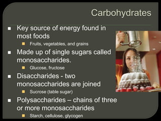  Key source of energy found in
most foods
 Fruits, vegetables, and grains
 Made up of single sugars called
monosaccharides.
 Glucose, fructose
 Disaccharides - two
monosaccharides are joined
 Sucrose (table sugar)
 Polysaccharides – chains of three
or more monosaccharides
 Starch, cellulose, glycogen
 