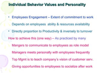 Individual Behavior Values and PersonalityIndividual Behavior Values and Personality
• Employees Engagement – Extent of commitment to work
Depends on employees ability & resources availability
• Directly proportion to Productivity & inversely to turnover
How to achieve this (one way) – As practiced by many
Mangers to communicate to employees as role model
Managers meets personally with employees frequently
Top Mgmt is to teach company’s vision of customer serv.
Giving opportunities to employees to socialize after work
 
