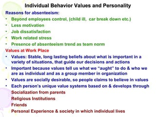 Individual Behavior Values and PersonalityIndividual Behavior Values and Personality
Reasons for absenteeism:
• Beyond employees control, (child ill, car break down etc.)
• Less motivation
• Job dissatisfaction
• Work related stress
• Presence of absenteeism trend as team norm
Values at Work Place
• Values: Stable, long lasting beliefs about what is important in a
variety of situations, that guide our decisions and actions
• Important because values tell us what we “aught” to do & who we
are as individual and as a group member in organization
• Values are socially desirable, so people claims to believe in values
• Each person’s unique value systems based on & develops through
Socialization from parents
Religious Institutions
Friends
Personal Experience & society in which individual lives
 
