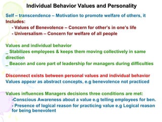 Individual Behavior Values and PersonalityIndividual Behavior Values and Personality
Self – transcendence – Motivation to promote welfare of others, it
Includes:
- Values of Benevolence – Concern for other’s in one’s life
- Universalism – Concern for welfare of all people
Values and individual behavior
_ Stabilizes employees & keeps them moving collectively in same
direction
_ Beacon and core part of leadership for managers during difficulties
Disconnect exists between personal values and individual behavior
Values appear as abstract concepts, e.g benevolence not practiced
Values influences Managers decisions three conditions are met:
-Conscious Awareness about a value e.g telling employees for ben.
- Presence of logical reason for practicing value e.g Logical reason
for being benevolent
 