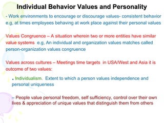 Individual Behavior Values and PersonalityIndividual Behavior Values and Personality
- Work environments to encourage or discourage values- consistent behavior
e.g, at times employees behaving at work place against their personal values
Values Congruence – A situation wherein two or more entities have similar
value systems e.g, An individual and organization values matches called
person-organization values congruence
Values across cultures – Meetings time targets in USA/West and Asia it is
outcome of two values:
. Individualism. Extent to which a person values independence and
personal uniqueness
– People value personal freedom, self sufficiency, control over their own
lives & appreciation of unique values that distinguish them from others
 