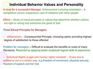 Individual Behavior Values and PersonalityIndividual Behavior Values and Personality
A must for a successful Manager. Achievement nurturing orientation – A
competitive versus cooperative view of relations with other people
Ethics – Study of moral principles or values that determine whether actions
are right or wrong and outcomes are good or bad
Three Ethical Principles for Managers:
- Utilitarianism – Consequential Principle, choosing option providing highest
degree of satisfaction to those affected
Problem for managers – Difficult to evaluate the benefits or costs of many
Decisions, Resolved by applying better analytical/ logical skills & experience
- Individual Rights (Legal and Human rights included) – Every one is
entitled to act in a certain way, e.g freedom of movement, physical security,
freedom of speech and fair trial
 