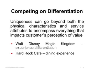 2 - 24
© 2014 Pearson Education
Competing on Differentiation
Uniqueness can go beyond both the
physical characteristics and service
attributes to encompass everything that
impacts customer’s perception of value
► Walt Disney Magic Kingdom –
experience differentiation
► Hard Rock Cafe – dining experience
 
