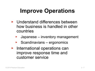 2 - 7
© 2014 Pearson Education
Improve Operations
▶ Understand differences between
how business is handled in other
countries
▶ Japanese – inventory management
▶ Scandinavians – ergonomics
▶ International operations can
improve response time and
customer service
 