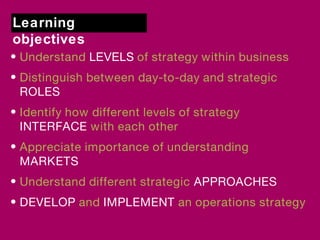 Learning 
objectives 
• Understand LEVELS of strategy within business 
• Distinguish between day-to-day and strategic 
ROLES 
• Identify how different levels of strategy 
INTERFACE with each other 
• Appreciate importance of understanding 
MARKETS 
• Understand different strategic APPROACHES 
• DEVELOP and IMPLEMENT an operations strategy 
 