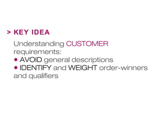 > KEY IDEA 
Understanding CUSTOMER 
requirements: 
• AVOID general descriptions 
• IDENTIFY and WEIGHT order-winners 
and qualifiers 
 