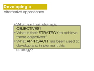 Developing a 
sAtltrearnteagtivye approaches 
•What are their strategic 
OBJECTIVES? 
•What is their STRATEGY to achieve 
these objectives? 
•What APPROACH has been used to 
develop and implement this 
strategy? 
 