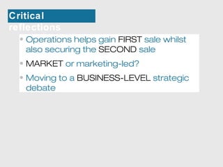 Critical 
reflections 
• Operations helps gain FIRST sale whilst 
also securing the SECOND sale 
• MARKET or marketing-led? 
• Moving to a BUSINESS-LEVEL strategic 
debate 
 