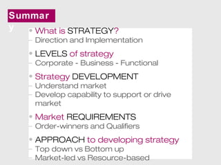 Summar 
y • What is STRATEGY? 
– Direction and Implementation 
• LEVELS of strategy 
– Corporate - Business - Functional 
• Strategy DEVELOPMENT 
– Understand market 
– Develop capability to support or drive 
market 
• Market REQUIREMENTS 
– Order-winners and Qualifiers 
• APPROACH to developing strategy 
– Top down vs Bottom up 
– Market-led vs Resource-based 
 