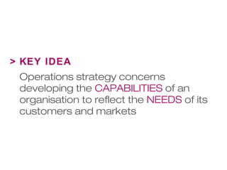 > KEY IDEA 
Operations strategy concerns 
developing the CAPABILITIES of an 
organisation to reflect the NEEDS of its 
customers and markets 
 