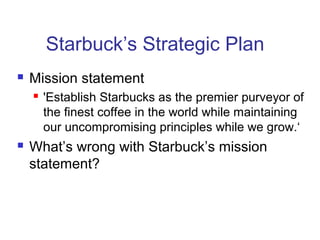 Starbuck’s Strategic Plan
 Mission statement
 'Establish Starbucks as the premier purveyor of
the finest coffee in the world while maintaining
our uncompromising principles while we grow.‘
 What’s wrong with Starbuck’s mission
statement?
 