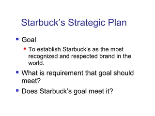 Starbuck’s Strategic Plan
 Goal
 To establish Starbuck’s as the most
recognized and respected brand in the
world.
 What is requirement that goal should
meet?
 Does Starbuck’s goal meet it?
 