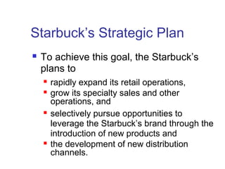 Starbuck’s Strategic Plan
 To achieve this goal, the Starbuck’s
plans to
 rapidly expand its retail operations,
 grow its specialty sales and other
operations, and
 selectively pursue opportunities to
leverage the Starbuck’s brand through the
introduction of new products and
 the development of new distribution
channels.
 