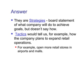 Answer
 They are Strategies - board statement
of what company will do to achieve
goals, but doesn’t say how.
 Tactics would tell us, for example, how
the company plans to expand retail
operations.
 For example, open more retail stores in
airports and malls.
 