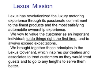Lexus has revolutionized the luxury motoring
experience through its passionate commitment
to the finest products and the most satisfying
automobile ownership experience.
We vow to value the customer as an important
individual; to do things right the first time; and to
always exceed expectations.
We brought together these principles in the
Lexus Covenant, which inspires our dealers and
associates to treat customers as they would treat
guests and to go to any lengths to serve them
better.
Lexus’ Mission
 