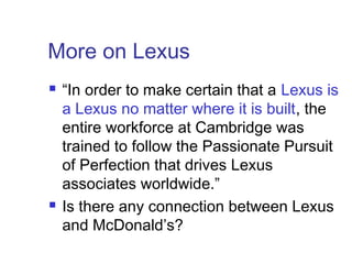 More on Lexus
 “In order to make certain that a Lexus is
a Lexus no matter where it is built, the
entire workforce at Cambridge was
trained to follow the Passionate Pursuit
of Perfection that drives Lexus
associates worldwide.”
 Is there any connection between Lexus
and McDonald’s?
 