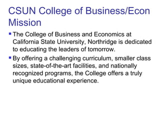 CSUN College of Business/Econ
Mission
 The College of Business and Economics at
California State University, Northridge is dedicated
to educating the leaders of tomorrow.
 By offering a challenging curriculum, smaller class
sizes, state-of-the-art facilities, and nationally
recognized programs, the College offers a truly
unique educational experience.
 