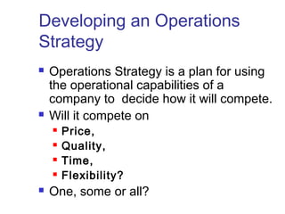 Developing an Operations
Strategy
 Operations Strategy is a plan for using
the operational capabilities of a
company to decide how it will compete.
 Will it compete on
 Price,
 Quality,
 Time,
 Flexibility?
 One, some or all?
 