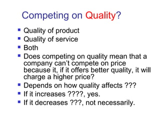 Competing on Quality?
 Quality of product
 Quality of service
 Both
 Does competing on quality mean that a
company can’t compete on price
because it, if it offers better quality, it will
charge a higher price?
 Depends on how quality affects ???
 If it increases ????, yes.
 If it decreases ???, not necessarily.
 