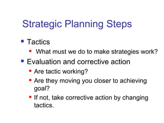 Strategic Planning Steps
 Tactics
 What must we do to make strategies work?
 Evaluation and corrective action
 Are tactic working?
 Are they moving you closer to achieving
goal?
 If not, take corrective action by changing
tactics.
 