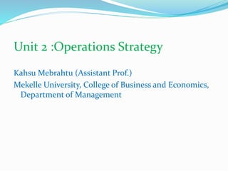 Unit 2 :Operations Strategy
Kahsu Mebrahtu (Assistant Prof.)
Mekelle University, College of Business and Economics,
Department of Management
 