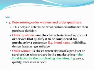 Con…
 3. Determining order winners and order qualifiers.
 This helps to determine what customers influence their
purchase decision.
 Order qualifiers- are the characteristics of a product
or service that qualify it to be considered for
purchase by a customer. E.g. brand name , reliability,
design features, gas mileage
 Order winner- is the characteristics of a product or
service that wins orders in the marketplace –the
final factor in the purchasing decision. E.g. price,
quality, after sales service.
 
